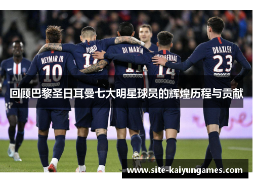回顾巴黎圣日耳曼七大明星球员的辉煌历程与贡献