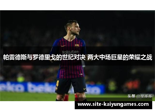 帕雷德斯与罗德里戈的世纪对决 两大中场巨星的荣耀之战