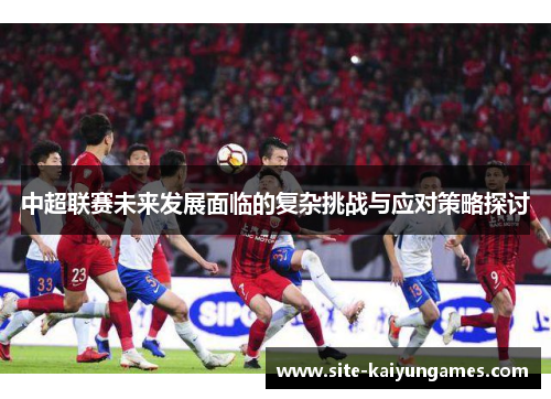 中超联赛未来发展面临的复杂挑战与应对策略探讨