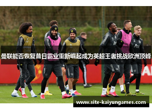 曼联能否恢复昔日霸业重新崛起成为英超王者挑战欧洲顶峰