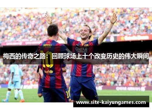梅西的传奇之路：回顾球场上十个改变历史的伟大瞬间