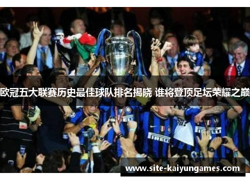 欧冠五大联赛历史最佳球队排名揭晓 谁将登顶足坛荣耀之巅