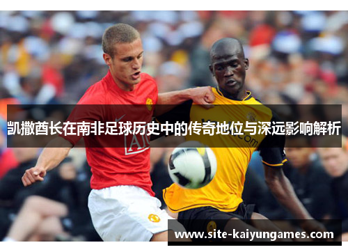 凯撒酋长在南非足球历史中的传奇地位与深远影响解析
