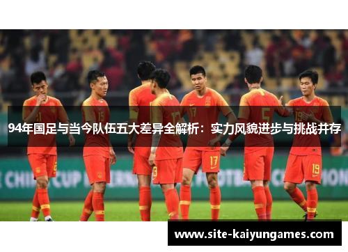 94年国足与当今队伍五大差异全解析：实力风貌进步与挑战并存