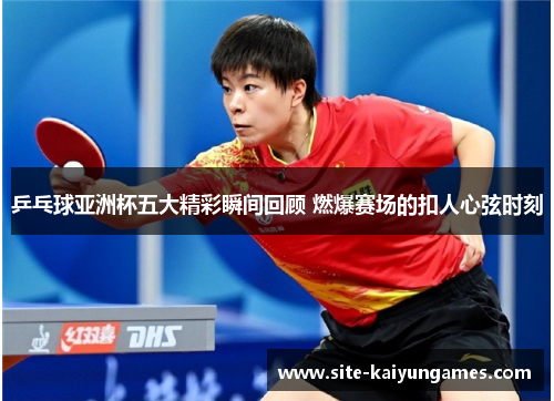 乒乓球亚洲杯五大精彩瞬间回顾 燃爆赛场的扣人心弦时刻