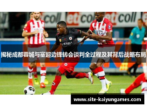 揭秘成都蓉城与塞超边锋转会谈判全过程及其背后战略布局
