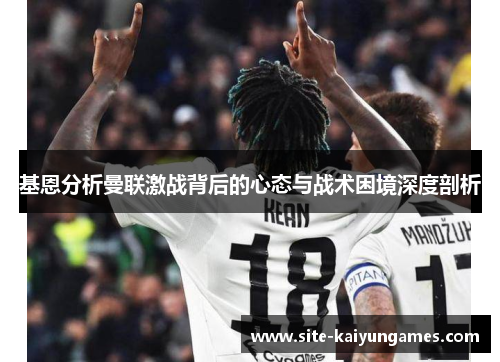 基恩分析曼联激战背后的心态与战术困境深度剖析