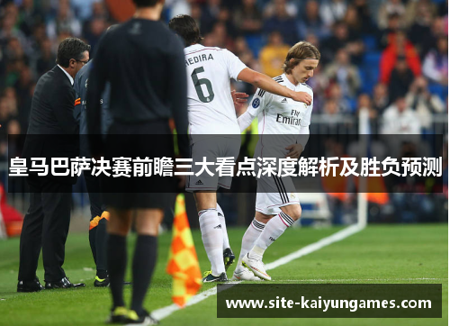 皇马巴萨决赛前瞻三大看点深度解析及胜负预测