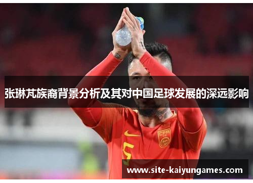 张琳芃族裔背景分析及其对中国足球发展的深远影响
