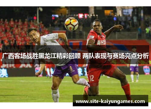 广西客场战胜黑龙江精彩回顾 两队表现与赛场亮点分析