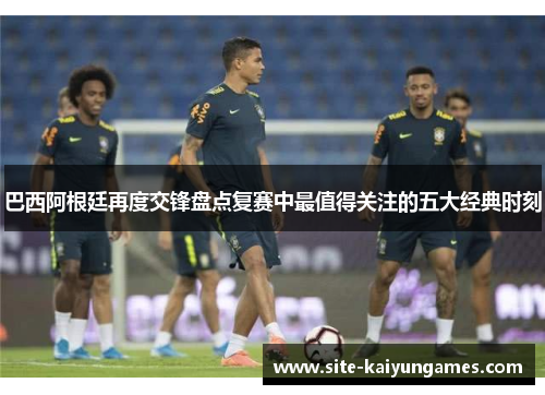 巴西阿根廷再度交锋盘点复赛中最值得关注的五大经典时刻