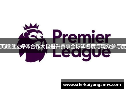 英超通过媒体合作大幅提升赛事全球知名度与观众参与度