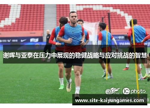 谢晖与亚泰在压力中展现的稳健战略与应对挑战的智慧