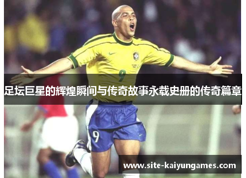 足坛巨星的辉煌瞬间与传奇故事永载史册的传奇篇章
