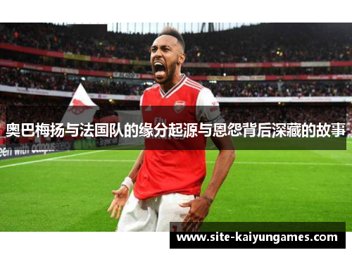 奥巴梅扬与法国队的缘分起源与恩怨背后深藏的故事