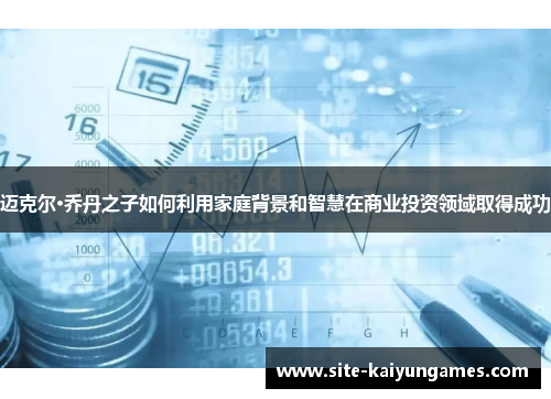 迈克尔·乔丹之子如何利用家庭背景和智慧在商业投资领域取得成功 迈克尔·乔丹之子如何利用家庭背景和智慧在商业投资领域取得成功