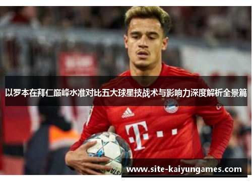 以罗本在拜仁巅峰水准对比五大球星技战术与影响力深度解析全景篇 以罗本在拜仁巅峰水准对比五大球星技战术与影响力深度解析全景篇
