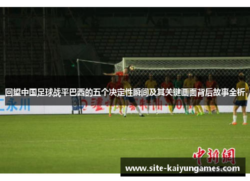 回望中国足球战平巴西的五个决定性瞬间及其关键画面背后故事全析 回望中国足球战平巴西的五个决定性瞬间及其关键画面背后故事全析