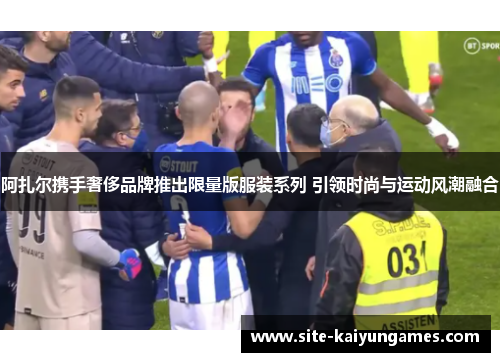 阿扎尔携手奢侈品牌推出限量版服装系列 引领时尚与运动风潮融合