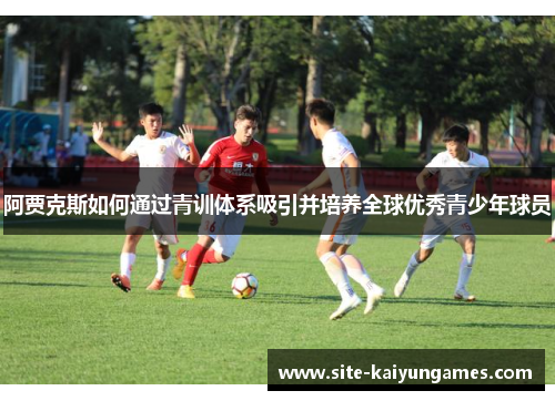 阿贾克斯如何通过青训体系吸引并培养全球优秀青少年球员 阿贾克斯如何通过青训体系吸引并培养全球优秀青少年球员