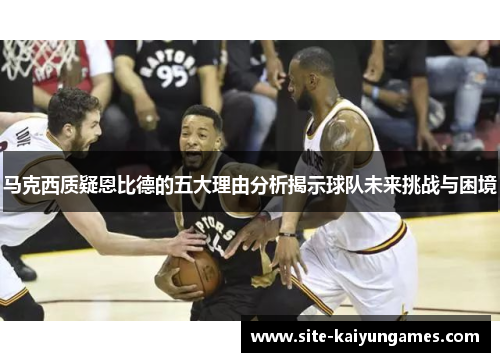 马克西质疑恩比德的五大理由分析揭示球队未来挑战与困境 马克西质疑恩比德的五大理由分析揭示球队未来挑战与困境