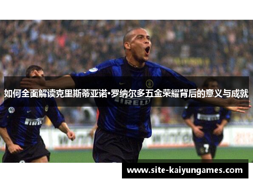 如何全面解读克里斯蒂亚诺·罗纳尔多五金荣耀背后的意义与成就